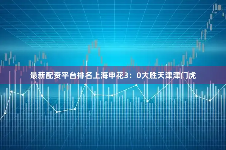 最新配资平台排名上海申花3：0大胜天津津门虎
