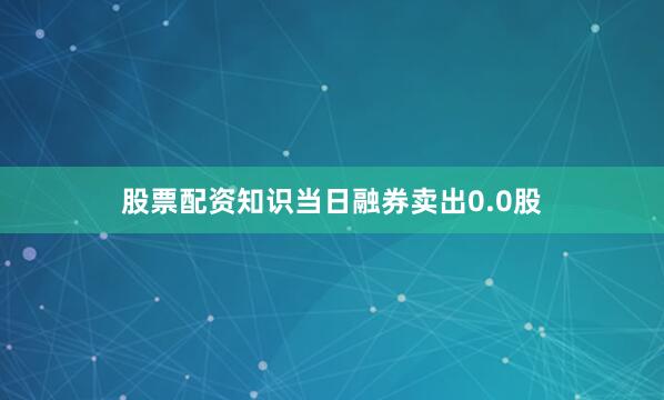 股票配资知识当日融券卖出0.0股