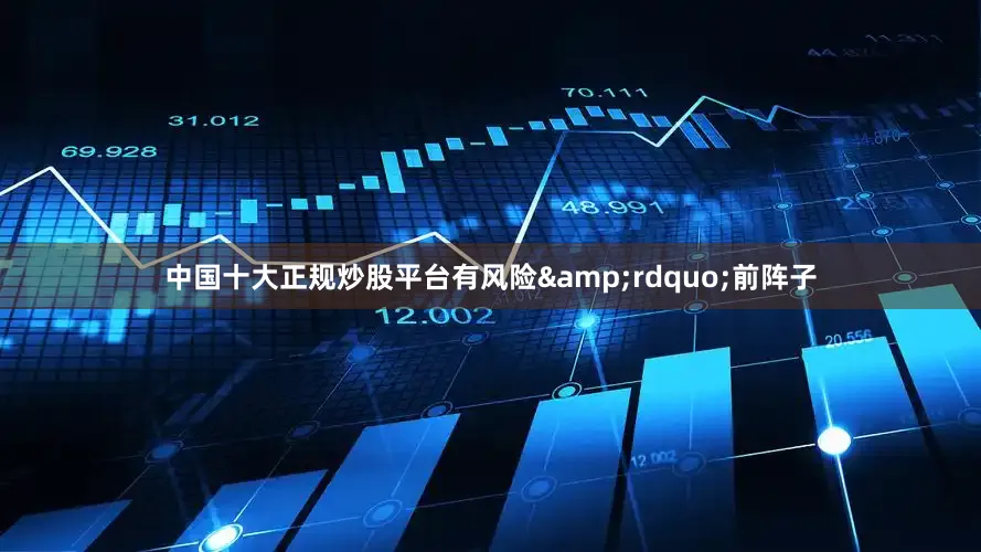 中国十大正规炒股平台有风险&rdquo;前阵子