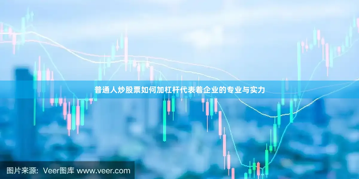 普通人炒股票如何加杠杆代表着企业的专业与实力