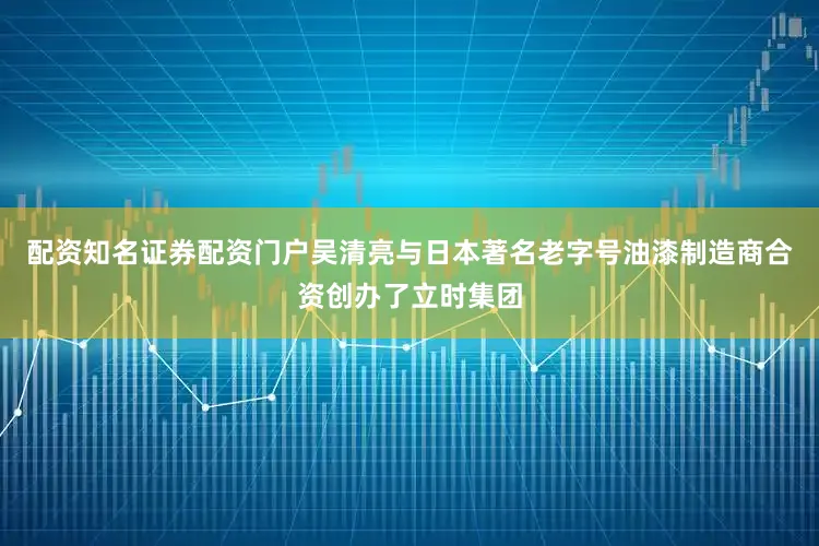 配资知名证券配资门户吴清亮与日本著名老字号油漆制造商合资创办了立时集团